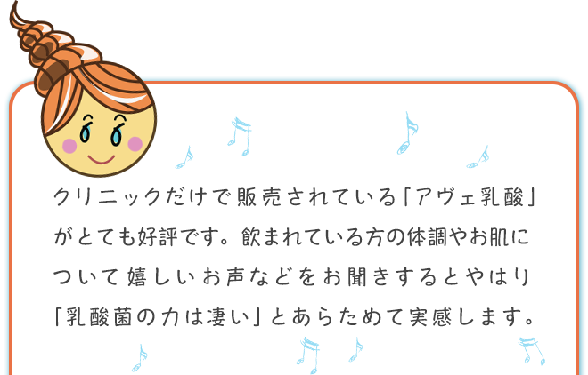 クリニックだけで販売されている「アヴェ乳酸」がとても好評です。飲まれている方の体調やお肌について嬉しいお声などをお聞きするとやはり「乳酸菌の力は凄い」とあらためて実感します。